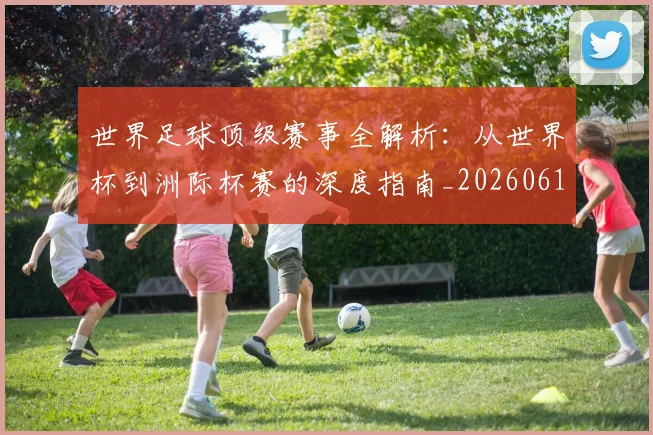 世界足球顶级赛事全解析:从世界杯到洲际杯赛的深度指南_20260610190245