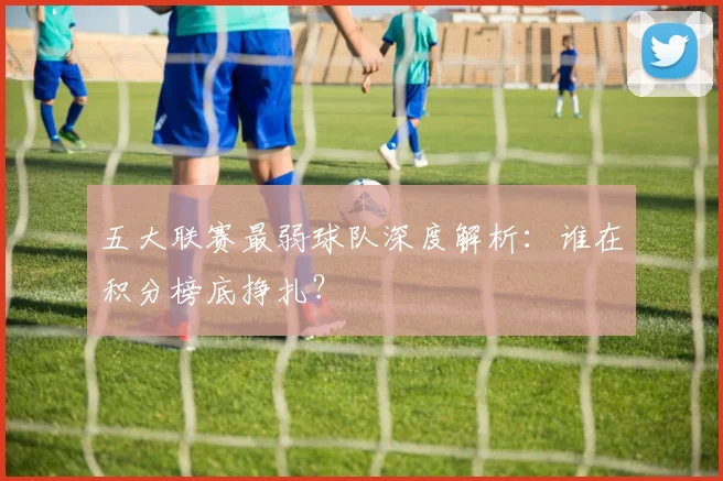 五大联赛最弱球队深度解析:谁在积分榜底挣扎?