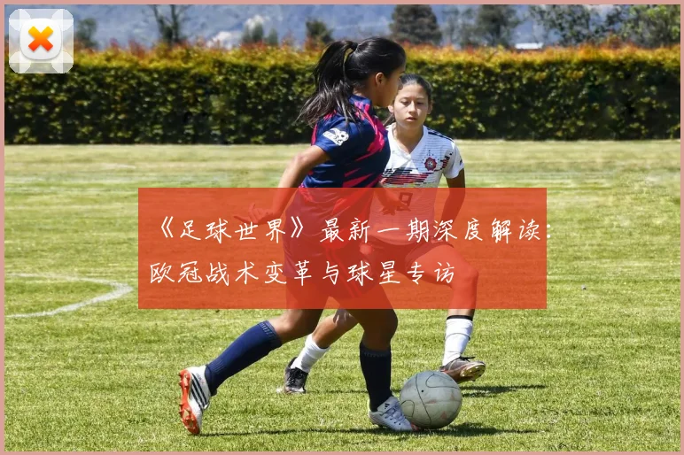 《足球世界》最新一期深度解读：欧冠战术变革与球星专访