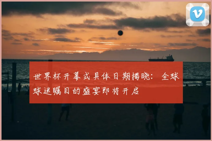 世界杯开幕式具体日期揭晓:全球球迷瞩目的盛宴即将开启