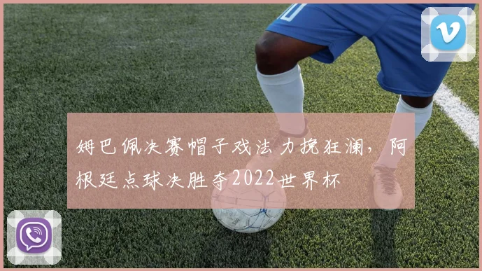 姆巴佩决赛帽子戏法力挽狂澜,阿根廷点球决胜夺2022世界杯