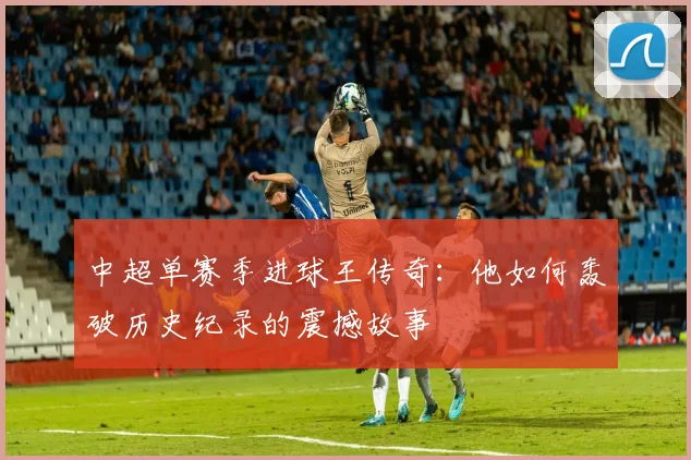 中超单赛季进球王传奇:他如何轰破历史纪录的震撼故事