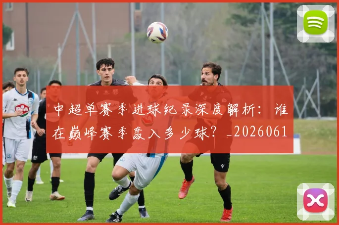 中超单赛季进球纪录深度解析:谁在巅峰赛季轰入多少球?_20260610190343