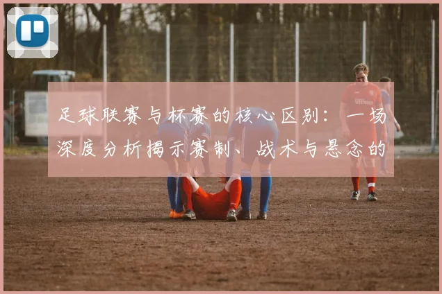 足球联赛与杯赛的核心区别:一场深度分析揭示赛制、战术与悬念的终极对决