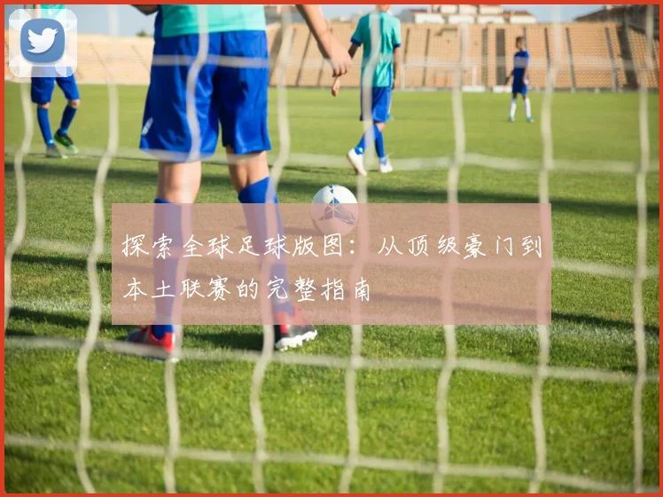 探索全球足球版图:从顶级豪门到本土联赛的完整指南